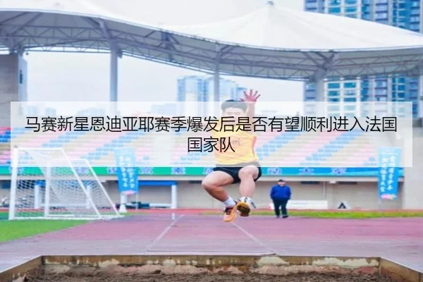 马赛新星恩迪亚耶赛季爆发后是否有望顺利进入法国国家队