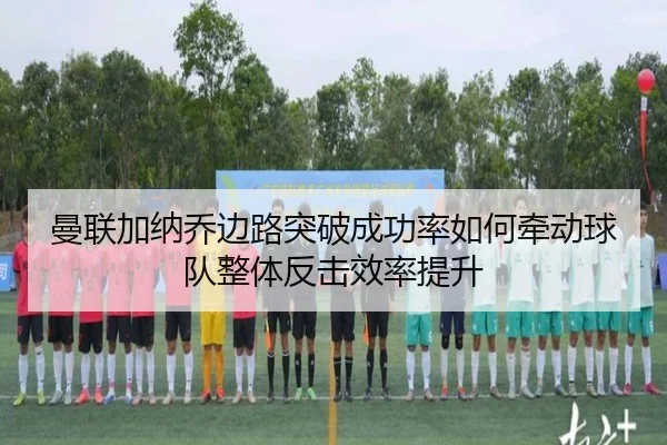 曼联加纳乔边路突破成功率如何牵动球队整体反击效率提升