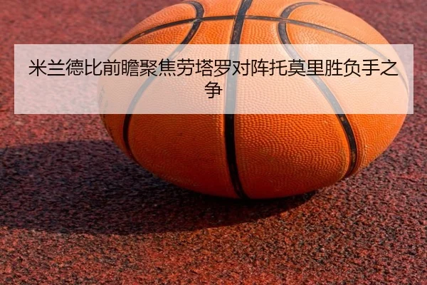 米兰德比前瞻聚焦劳塔罗对阵托莫里胜负手之争