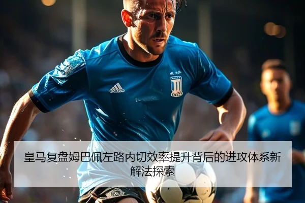 皇马复盘姆巴佩左路内切效率提升背后的进攻体系新解法探索