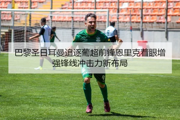 巴黎圣日耳曼追逐葡超前锋恩里克着眼增强锋线冲击力新布局